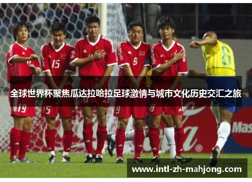 全球世界杯聚焦瓜达拉哈拉足球激情与城市文化历史交汇之旅