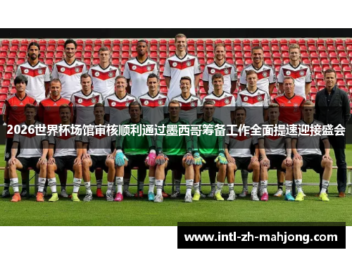 2026世界杯场馆审核顺利通过墨西哥筹备工作全面提速迎接盛会