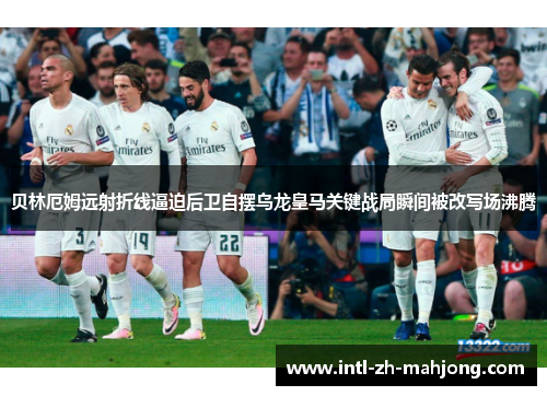 贝林厄姆远射折线逼迫后卫自摆乌龙皇马关键战局瞬间被改写场沸腾